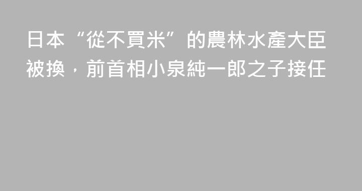 日本“從不買米”的農林水產大臣被換，前首相小泉純一郎之子接任