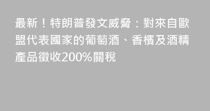 最新！特朗普發文威脅：對來自歐盟代表國家的葡萄酒、香檳及酒精產品徵收200%關稅