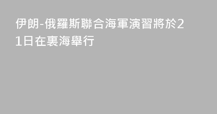 伊朗-俄羅斯聯合海軍演習將於21日在裏海舉行