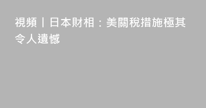 視頻丨日本財相：美關稅措施極其令人遺憾