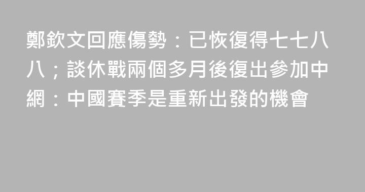 鄭欽文回應傷勢：已恢復得七七八八；談休戰兩個多月後復出參加中網：中國賽季是重新出發的機會