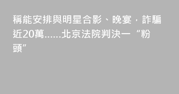 稱能安排與明星合影、晚宴，詐騙近20萬……北京法院判決一“粉頭”