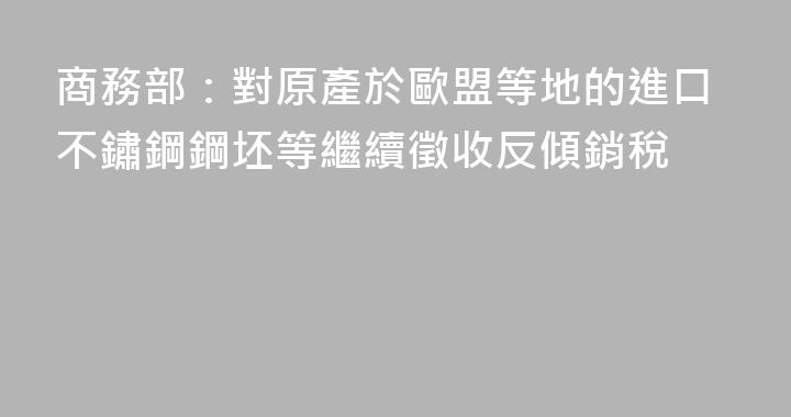 商務部：對原產於歐盟等地的進口不鏽鋼鋼坯等繼續徵收反傾銷稅