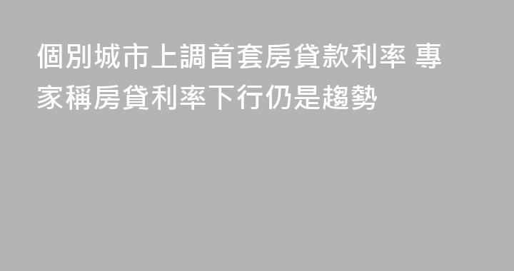 個別城市上調首套房貸款利率 專家稱房貸利率下行仍是趨勢