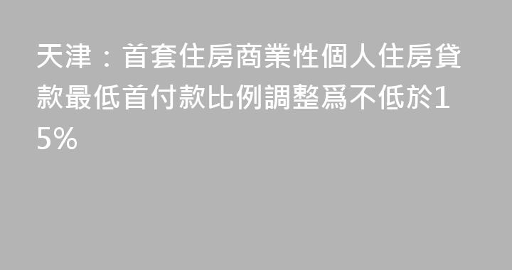 天津：首套住房商業性個人住房貸款最低首付款比例調整爲不低於15%