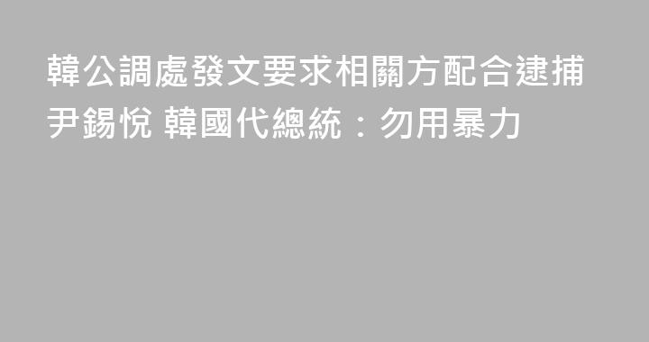 韓公調處發文要求相關方配合逮捕尹錫悅 韓國代總統：勿用暴力