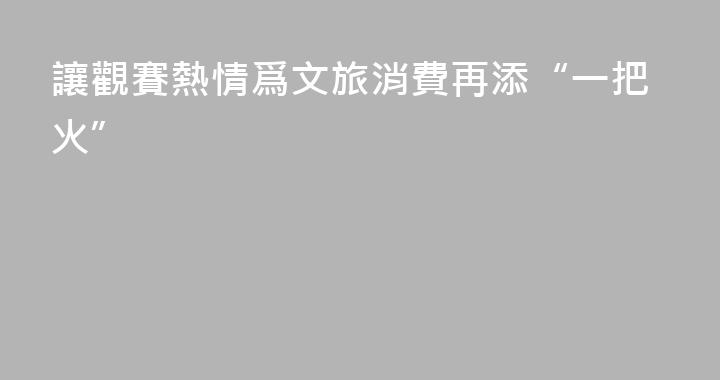 讓觀賽熱情爲文旅消費再添“一把火”