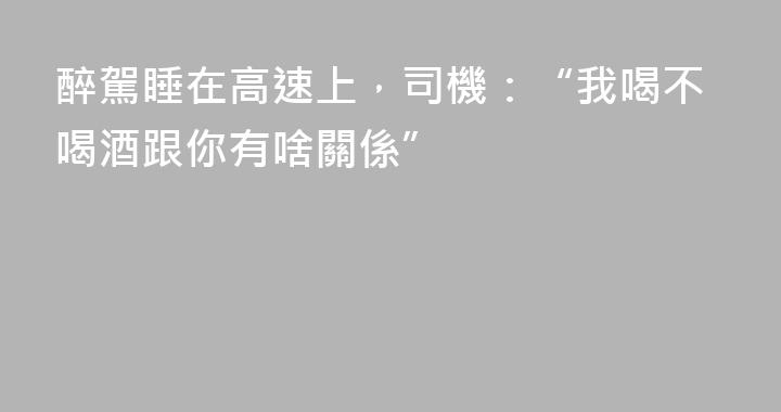 醉駕睡在高速上，司機：“我喝不喝酒跟你有啥關係”