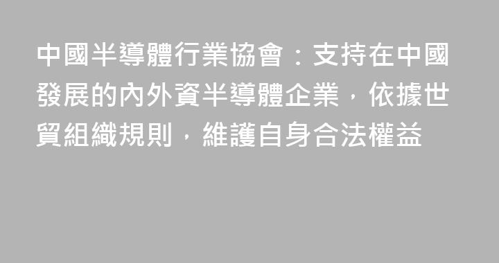 中國半導體行業協會：支持在中國發展的內外資半導體企業，依據世貿組織規則，維護自身合法權益