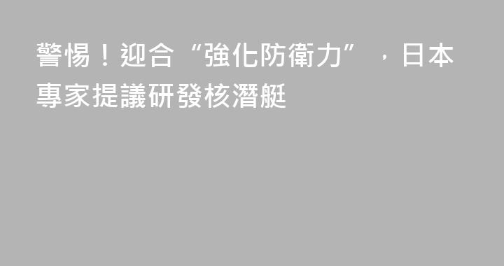 警惕！迎合“強化防衛力”，日本專家提議研發核潛艇