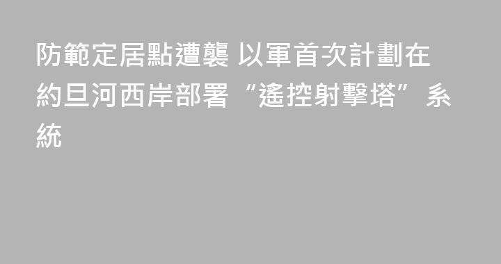 防範定居點遭襲 以軍首次計劃在約旦河西岸部署“遙控射擊塔”系統