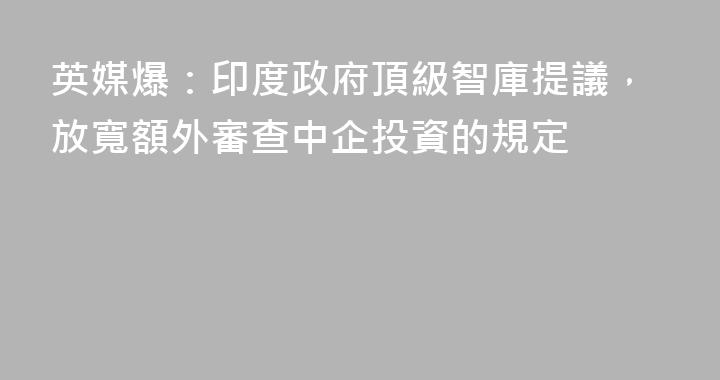 英媒爆：印度政府頂級智庫提議，放寬額外審查中企投資的規定