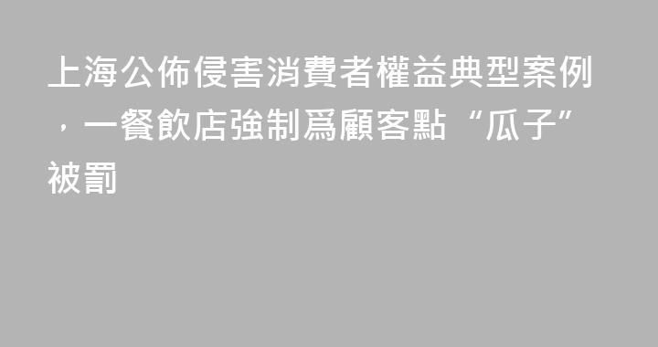 上海公佈侵害消費者權益典型案例，一餐飲店強制爲顧客點“瓜子”被罰