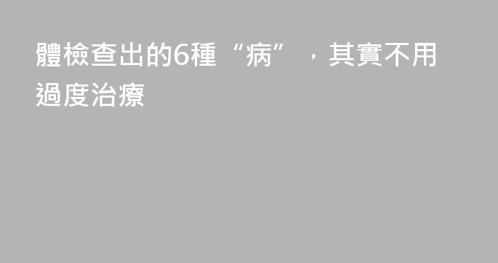 體檢查出的6種“病”，其實不用過度治療