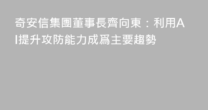 奇安信集團董事長齊向東：利用AI提升攻防能力成爲主要趨勢