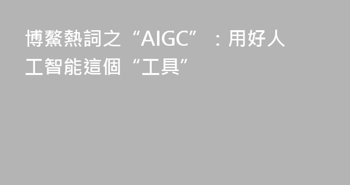 博鰲熱詞之“AIGC”：用好人工智能這個“工具”