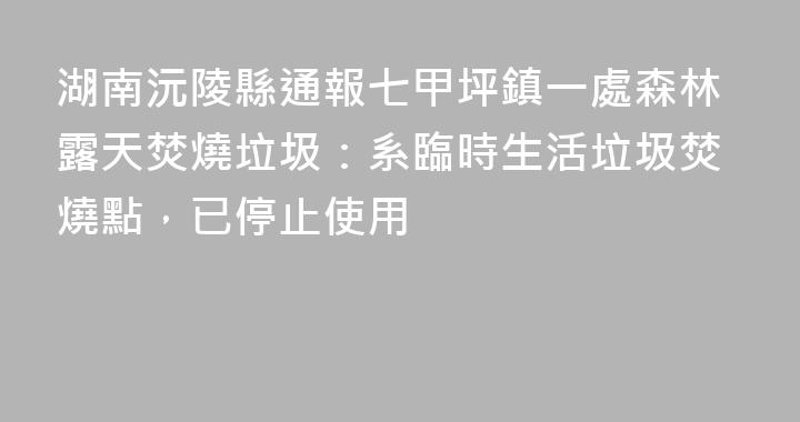 湖南沅陵縣通報七甲坪鎮一處森林露天焚燒垃圾：系臨時生活垃圾焚燒點，已停止使用
