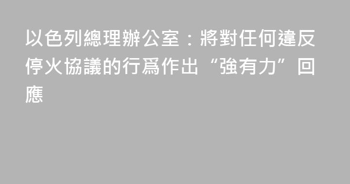 以色列總理辦公室：將對任何違反停火協議的行爲作出“強有力”回應