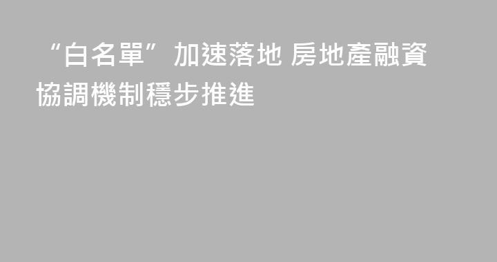 “白名單”加速落地 房地產融資協調機制穩步推進
