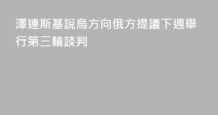 澤連斯基說烏方向俄方提議下週舉行第三輪談判