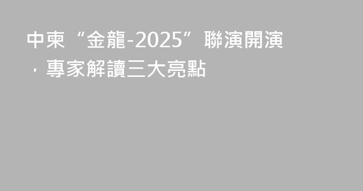 中柬“金龍-2025”聯演開演，專家解讀三大亮點