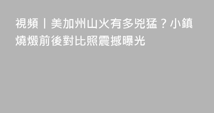 視頻丨美加州山火有多兇猛？小鎮燒燬前後對比照震撼曝光