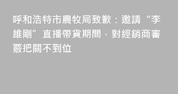 呼和浩特市農牧局致歉：邀請“李維剛”直播帶貨期間，對經銷商審覈把關不到位