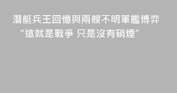 潛艇兵王回憶與兩艘不明軍艦博弈 “這就是戰爭 只是沒有硝煙”