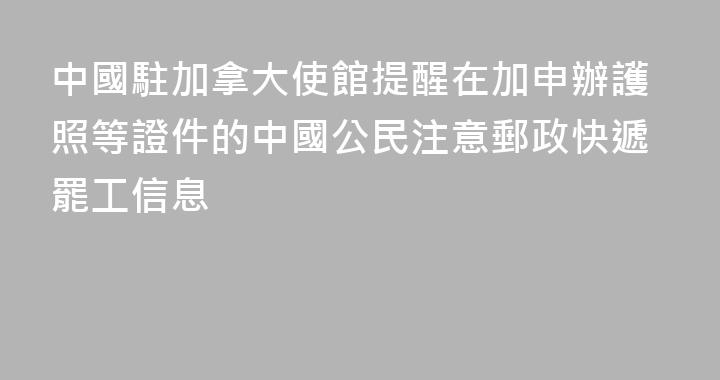 中國駐加拿大使館提醒在加申辦護照等證件的中國公民注意郵政快遞罷工信息