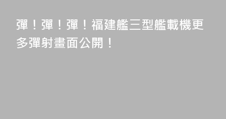彈！彈！彈！福建艦三型艦載機更多彈射畫面公開！