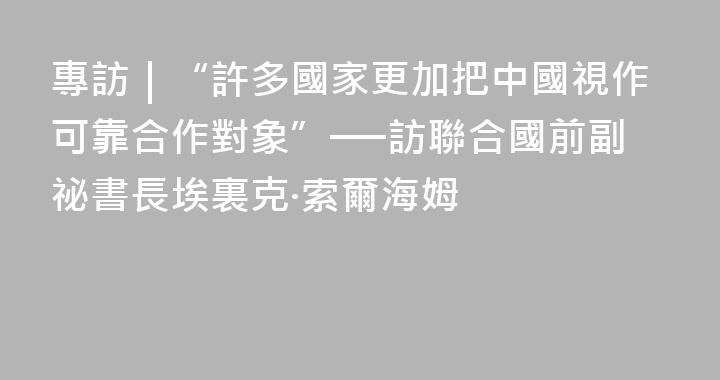專訪｜“許多國家更加把中國視作可靠合作對象”──訪聯合國前副祕書長埃裏克·索爾海姆