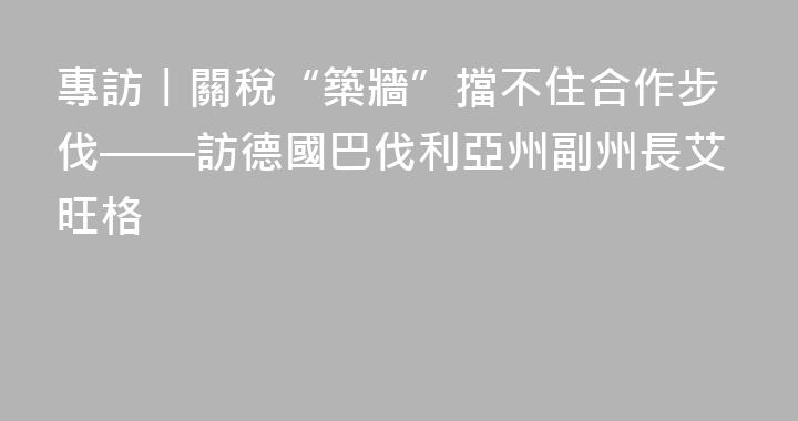 專訪丨關稅“築牆”擋不住合作步伐——訪德國巴伐利亞州副州長艾旺格