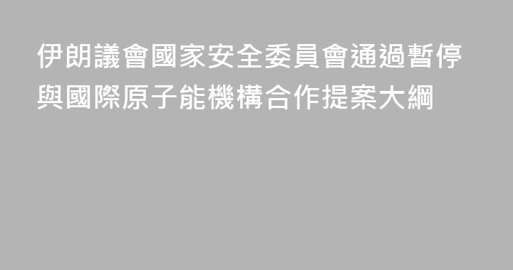 伊朗議會國家安全委員會通過暫停與國際原子能機構合作提案大綱