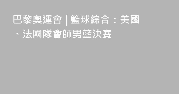 巴黎奧運會 | 籃球綜合：美國、法國隊會師男籃決賽