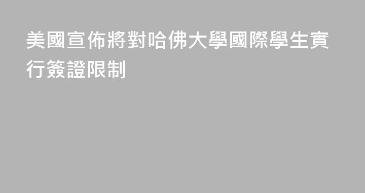 美國宣佈將對哈佛大學國際學生實行簽證限制