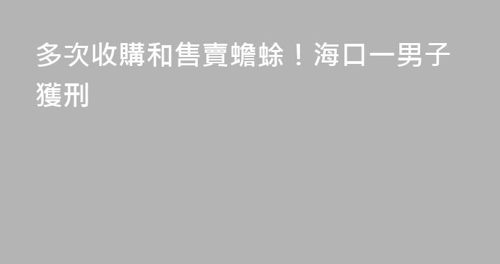 多次收購和售賣蟾蜍！海口一男子獲刑