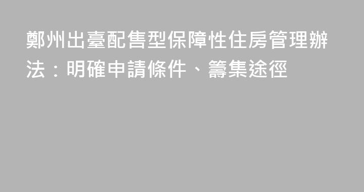 鄭州出臺配售型保障性住房管理辦法：明確申請條件、籌集途徑