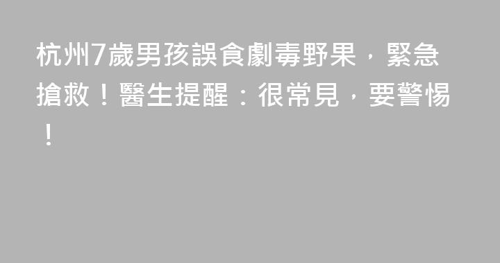 杭州7歲男孩誤食劇毒野果，緊急搶救！醫生提醒：很常見，要警惕！