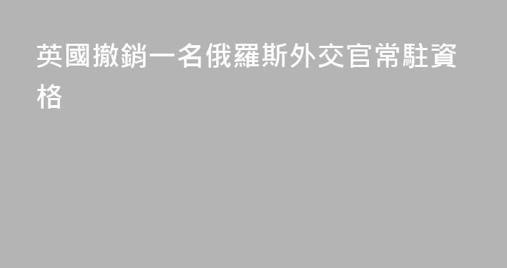 英國撤銷一名俄羅斯外交官常駐資格