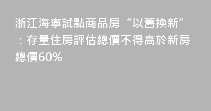 浙江海寧試點商品房“以舊換新”：存量住房評估總價不得高於新房總價60%