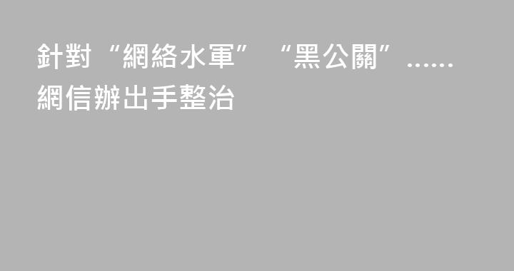 針對“網絡水軍”“黑公關”……網信辦出手整治