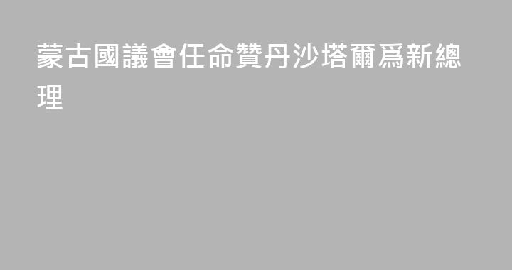 蒙古國議會任命贊丹沙塔爾爲新總理