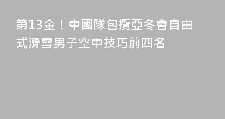 第13金！中國隊包攬亞冬會自由式滑雪男子空中技巧前四名