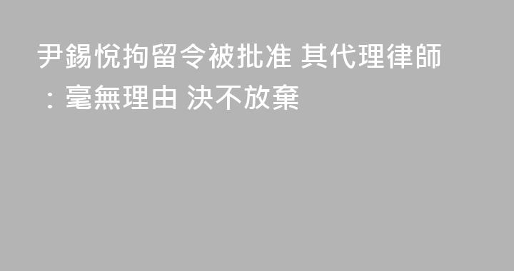 尹錫悅拘留令被批准 其代理律師：毫無理由 決不放棄