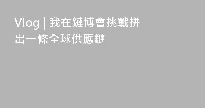 Vlog | 我在鏈博會挑戰拼出一條全球供應鏈