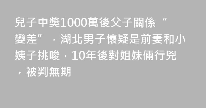 兒子中獎1000萬後父子關係“變差”，湖北男子懷疑是前妻和小姨子挑唆，10年後對姐妹倆行兇，被判無期