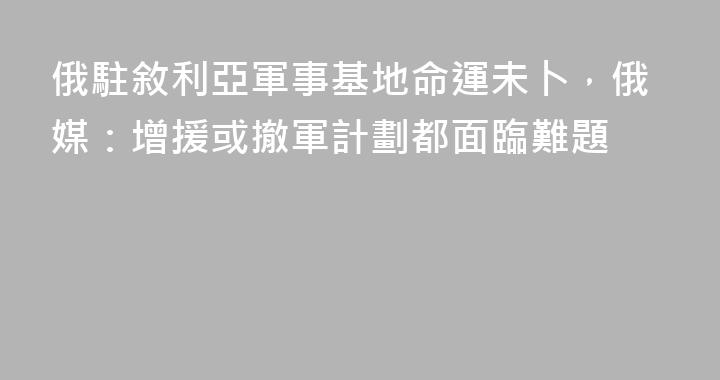 俄駐敘利亞軍事基地命運未卜，俄媒：增援或撤軍計劃都面臨難題