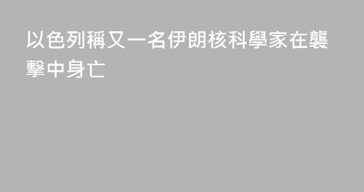 以色列稱又一名伊朗核科學家在襲擊中身亡