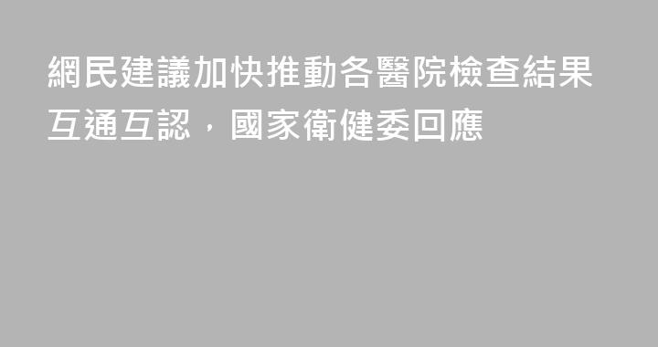 網民建議加快推動各醫院檢查結果互通互認，國家衛健委回應