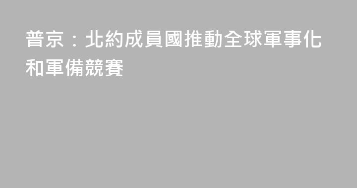 普京：北約成員國推動全球軍事化和軍備競賽